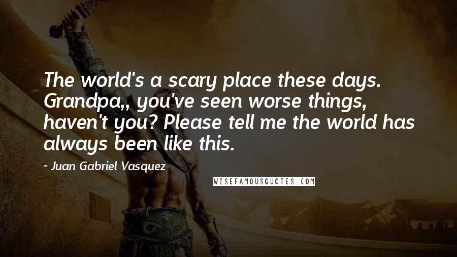 Juan Gabriel Vasquez Quotes: The world's a scary place these days. Grandpa,, you've seen worse things, haven't you? Please tell me the world has always been like this.