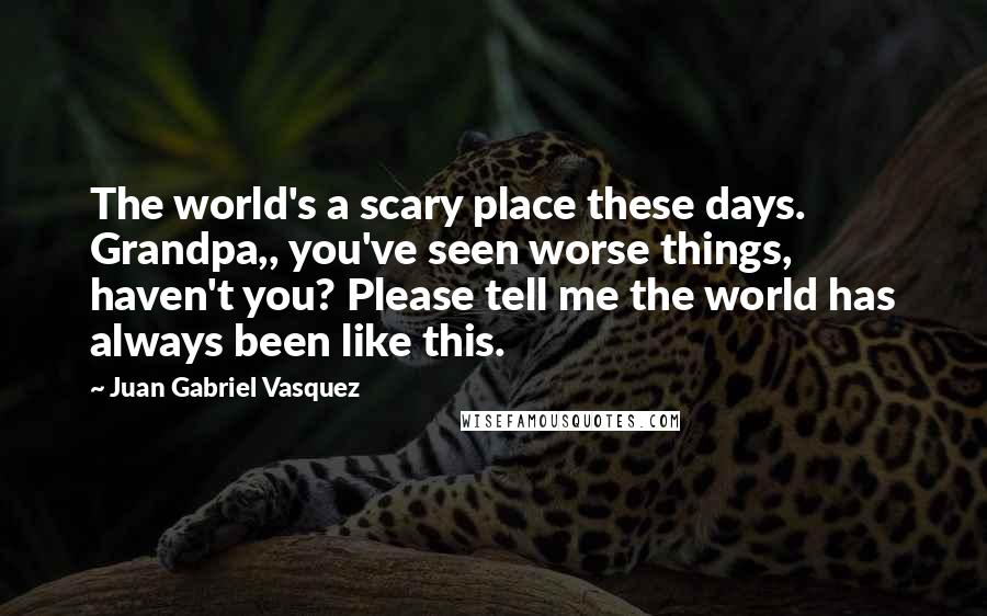 Juan Gabriel Vasquez Quotes: The world's a scary place these days. Grandpa,, you've seen worse things, haven't you? Please tell me the world has always been like this.