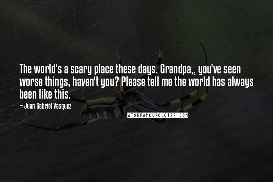 Juan Gabriel Vasquez Quotes: The world's a scary place these days. Grandpa,, you've seen worse things, haven't you? Please tell me the world has always been like this.