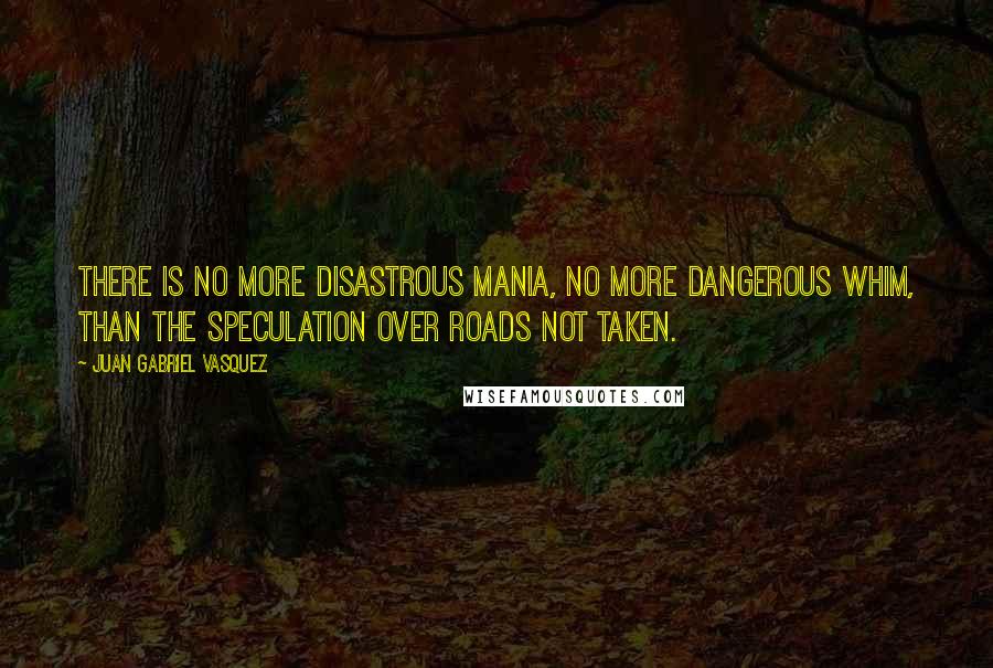 Juan Gabriel Vasquez Quotes: There is no more disastrous mania, no more dangerous whim, than the speculation over roads not taken.