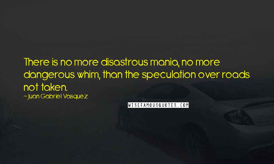 Juan Gabriel Vasquez Quotes: There is no more disastrous mania, no more dangerous whim, than the speculation over roads not taken.