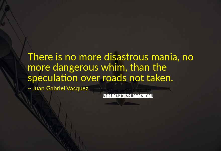 Juan Gabriel Vasquez Quotes: There is no more disastrous mania, no more dangerous whim, than the speculation over roads not taken.