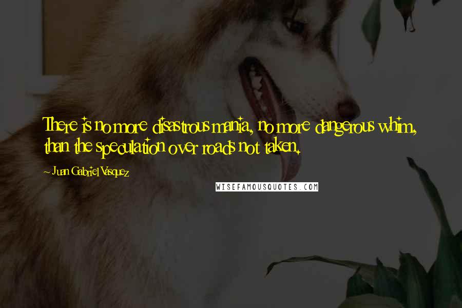 Juan Gabriel Vasquez Quotes: There is no more disastrous mania, no more dangerous whim, than the speculation over roads not taken.