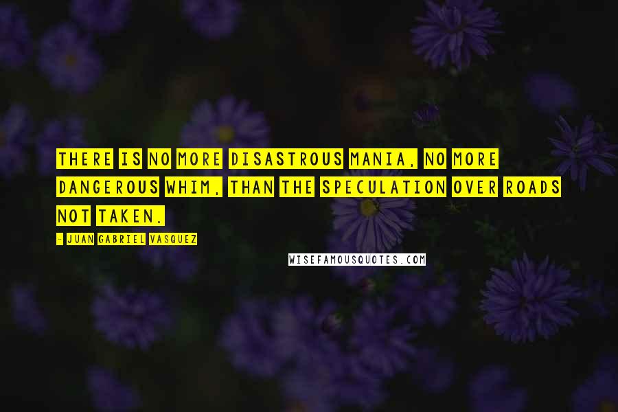 Juan Gabriel Vasquez Quotes: There is no more disastrous mania, no more dangerous whim, than the speculation over roads not taken.