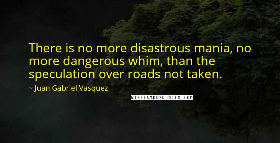 Juan Gabriel Vasquez Quotes: There is no more disastrous mania, no more dangerous whim, than the speculation over roads not taken.