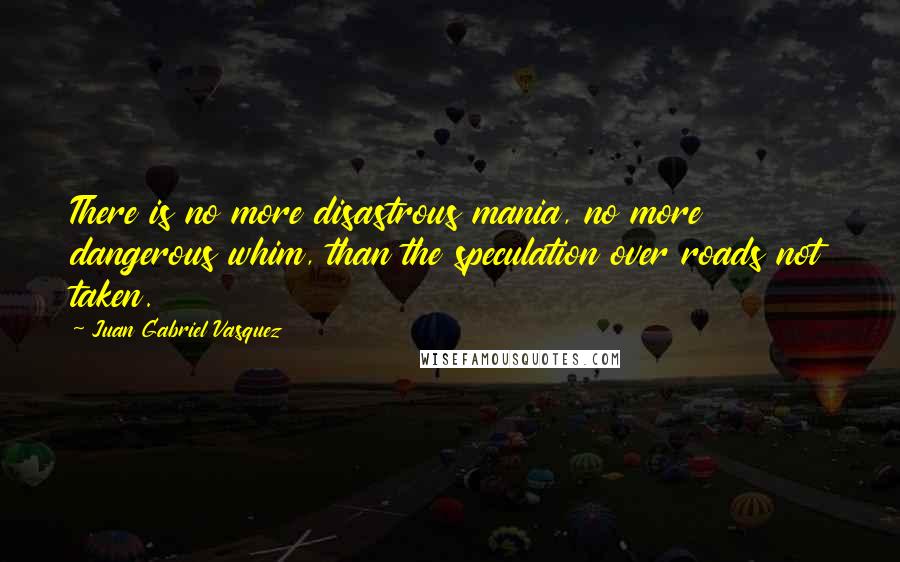 Juan Gabriel Vasquez Quotes: There is no more disastrous mania, no more dangerous whim, than the speculation over roads not taken.