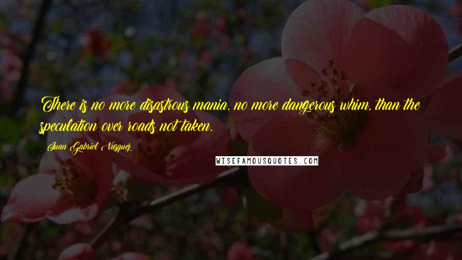 Juan Gabriel Vasquez Quotes: There is no more disastrous mania, no more dangerous whim, than the speculation over roads not taken.