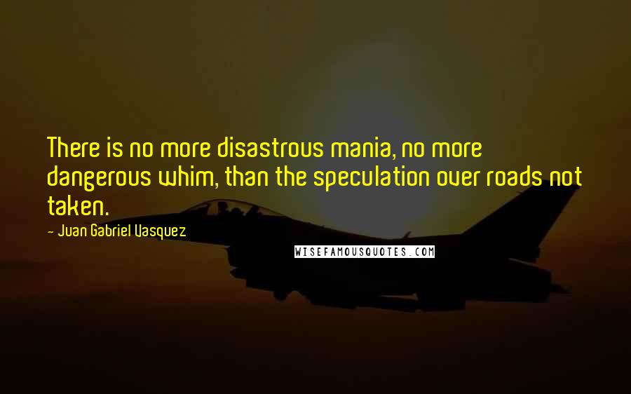 Juan Gabriel Vasquez Quotes: There is no more disastrous mania, no more dangerous whim, than the speculation over roads not taken.