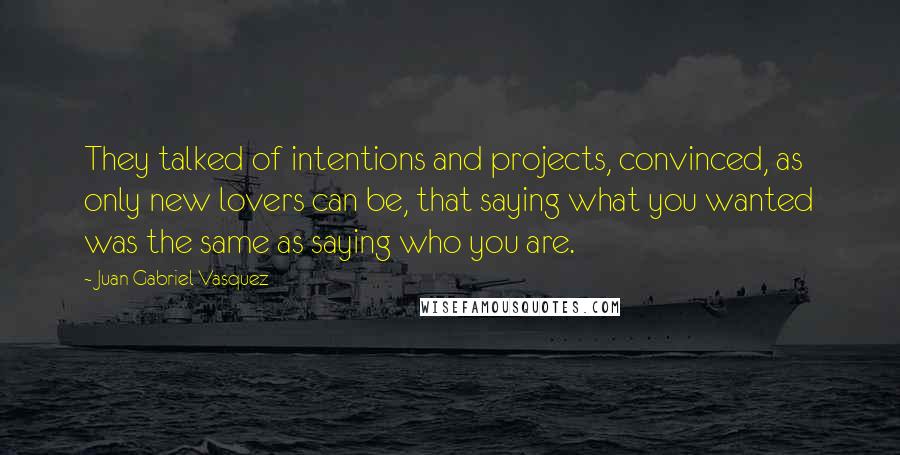 Juan Gabriel Vasquez Quotes: They talked of intentions and projects, convinced, as only new lovers can be, that saying what you wanted was the same as saying who you are.