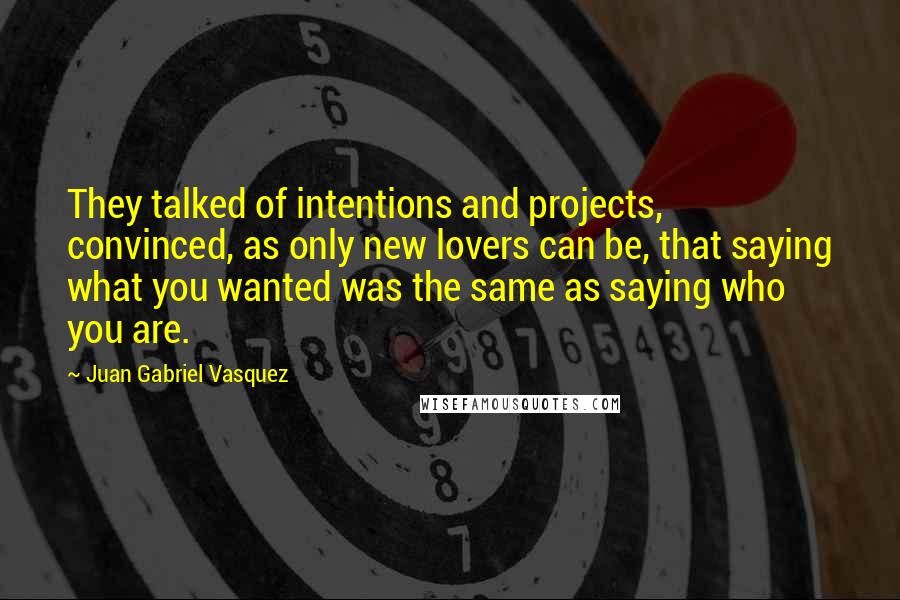 Juan Gabriel Vasquez Quotes: They talked of intentions and projects, convinced, as only new lovers can be, that saying what you wanted was the same as saying who you are.