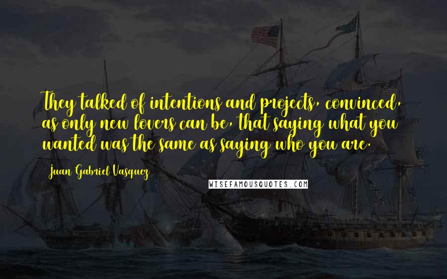 Juan Gabriel Vasquez Quotes: They talked of intentions and projects, convinced, as only new lovers can be, that saying what you wanted was the same as saying who you are.