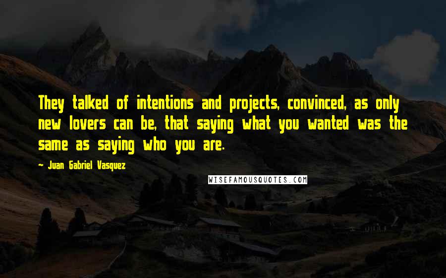 Juan Gabriel Vasquez Quotes: They talked of intentions and projects, convinced, as only new lovers can be, that saying what you wanted was the same as saying who you are.