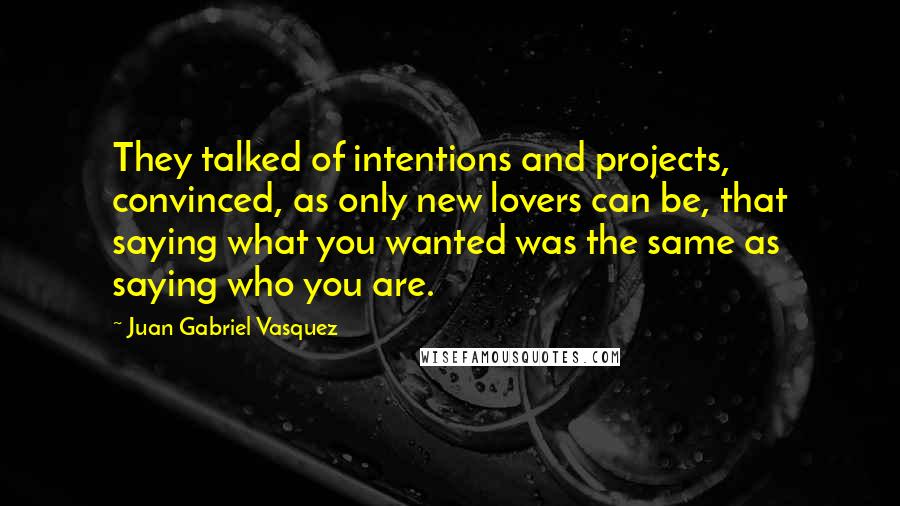 Juan Gabriel Vasquez Quotes: They talked of intentions and projects, convinced, as only new lovers can be, that saying what you wanted was the same as saying who you are.