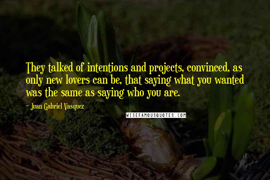 Juan Gabriel Vasquez Quotes: They talked of intentions and projects, convinced, as only new lovers can be, that saying what you wanted was the same as saying who you are.