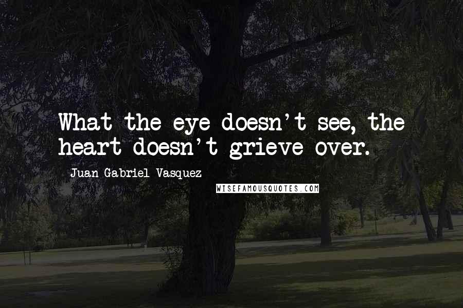 Juan Gabriel Vasquez Quotes: What the eye doesn't see, the heart doesn't grieve over.