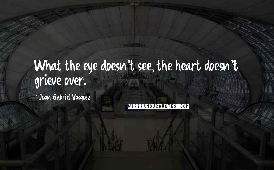 Juan Gabriel Vasquez Quotes: What the eye doesn't see, the heart doesn't grieve over.