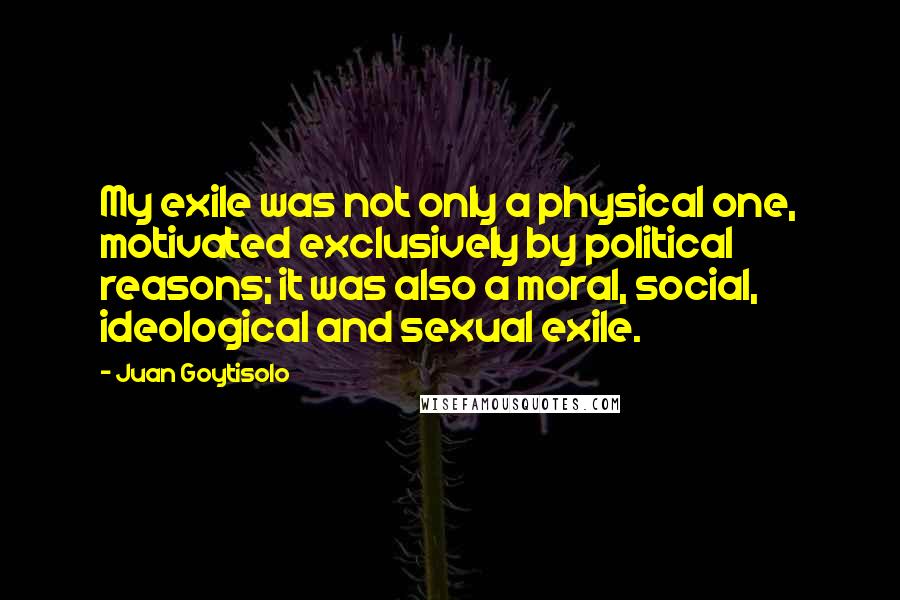 Juan Goytisolo Quotes: My exile was not only a physical one, motivated exclusively by political reasons; it was also a moral, social, ideological and sexual exile.