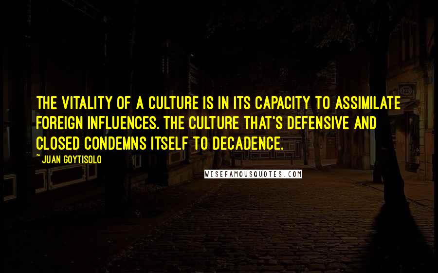 Juan Goytisolo Quotes: The vitality of a culture is in its capacity to assimilate foreign influences. The culture that's defensive and closed condemns itself to decadence.