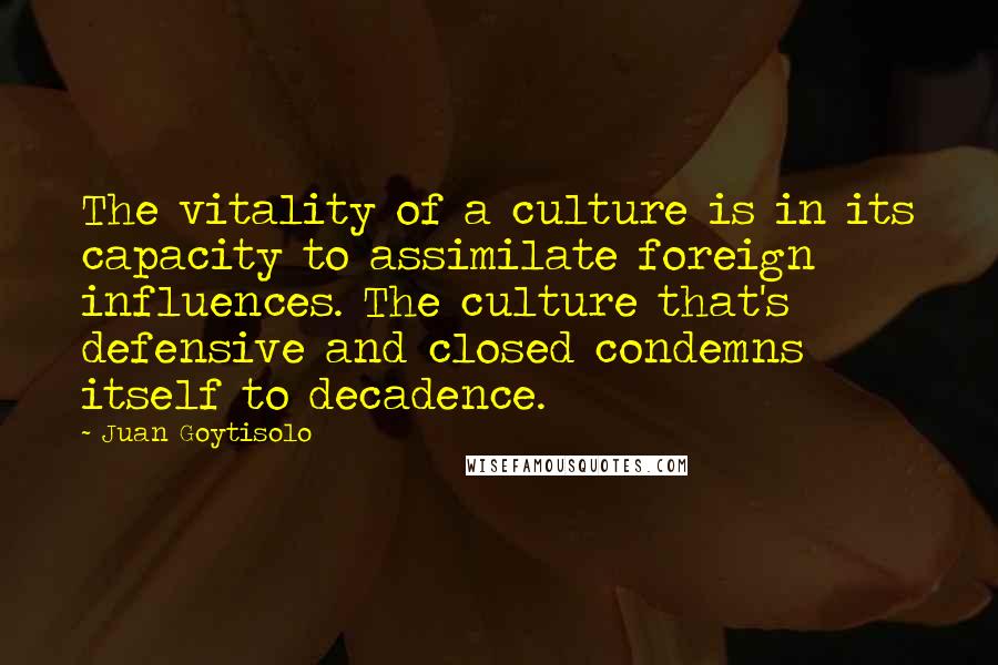 Juan Goytisolo Quotes: The vitality of a culture is in its capacity to assimilate foreign influences. The culture that's defensive and closed condemns itself to decadence.