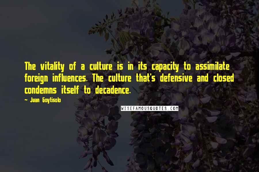 Juan Goytisolo Quotes: The vitality of a culture is in its capacity to assimilate foreign influences. The culture that's defensive and closed condemns itself to decadence.
