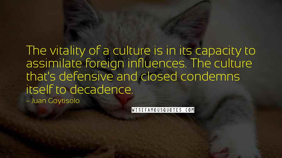 Juan Goytisolo Quotes: The vitality of a culture is in its capacity to assimilate foreign influences. The culture that's defensive and closed condemns itself to decadence.