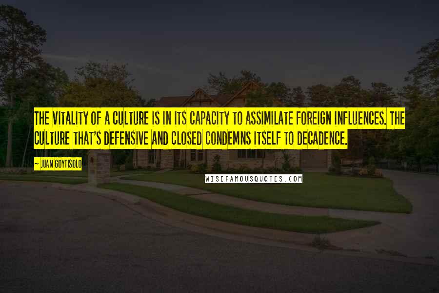 Juan Goytisolo Quotes: The vitality of a culture is in its capacity to assimilate foreign influences. The culture that's defensive and closed condemns itself to decadence.