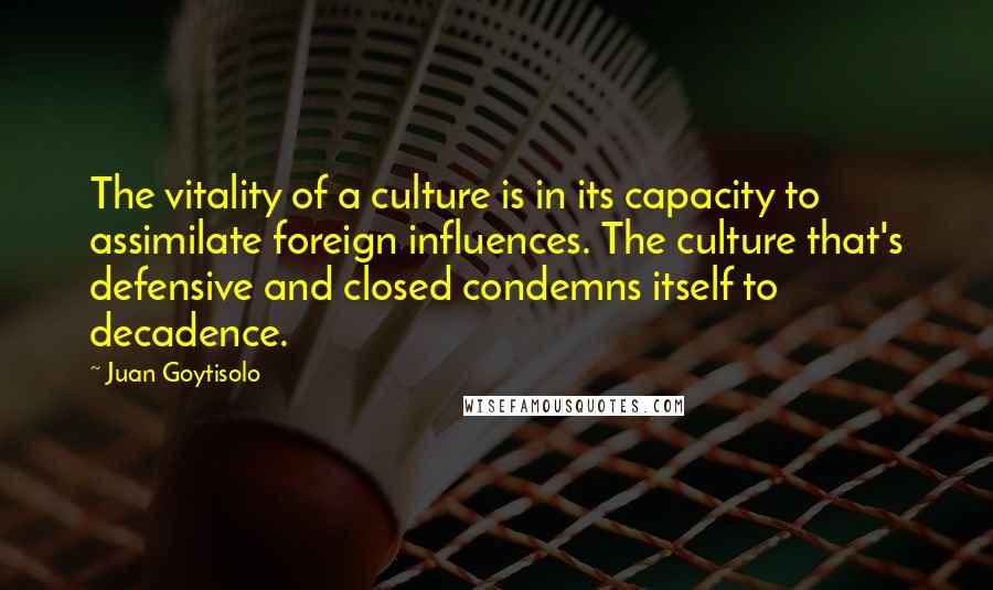 Juan Goytisolo Quotes: The vitality of a culture is in its capacity to assimilate foreign influences. The culture that's defensive and closed condemns itself to decadence.