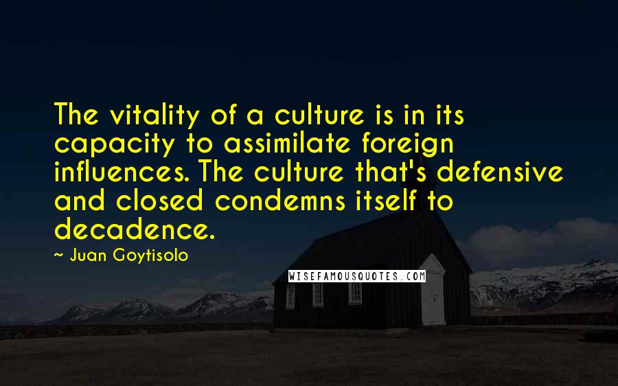 Juan Goytisolo Quotes: The vitality of a culture is in its capacity to assimilate foreign influences. The culture that's defensive and closed condemns itself to decadence.