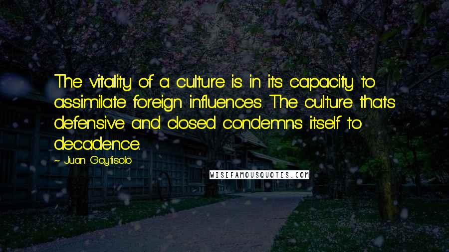 Juan Goytisolo Quotes: The vitality of a culture is in its capacity to assimilate foreign influences. The culture that's defensive and closed condemns itself to decadence.