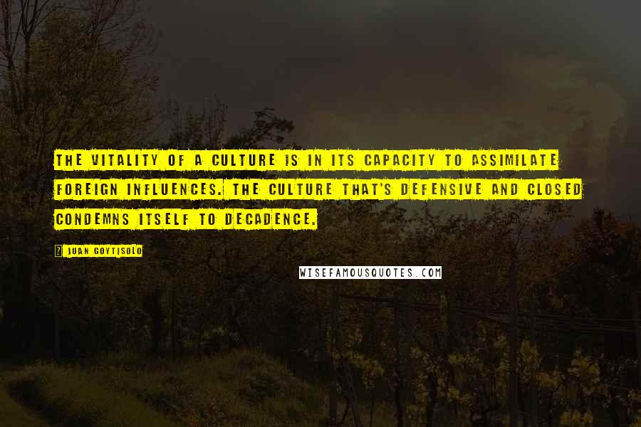 Juan Goytisolo Quotes: The vitality of a culture is in its capacity to assimilate foreign influences. The culture that's defensive and closed condemns itself to decadence.