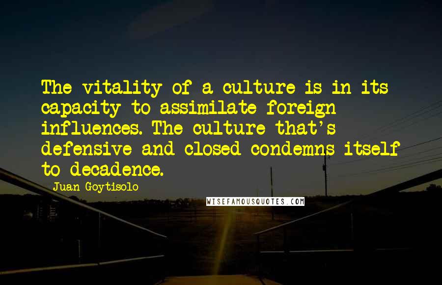 Juan Goytisolo Quotes: The vitality of a culture is in its capacity to assimilate foreign influences. The culture that's defensive and closed condemns itself to decadence.