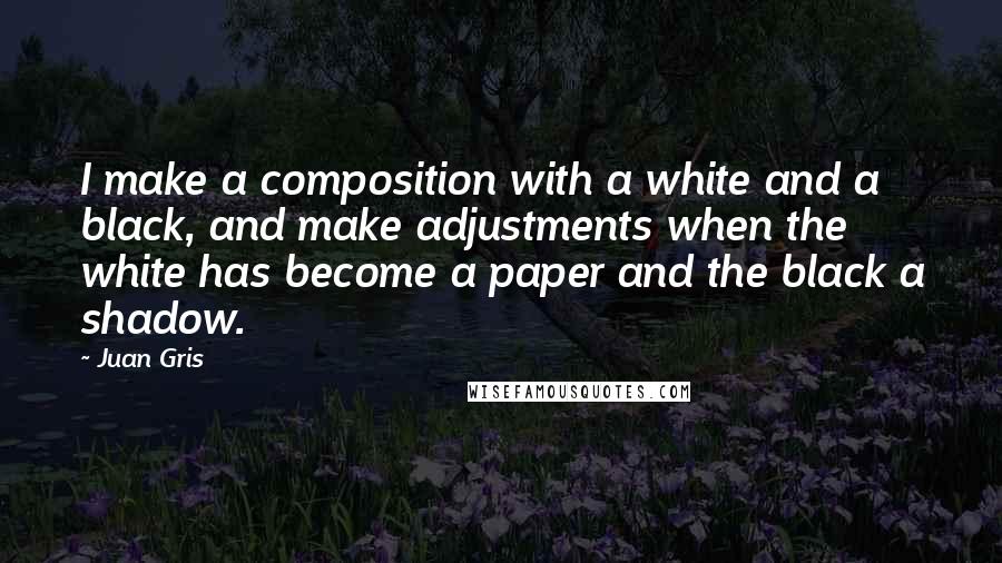 Juan Gris Quotes: I make a composition with a white and a black, and make adjustments when the white has become a paper and the black a shadow.