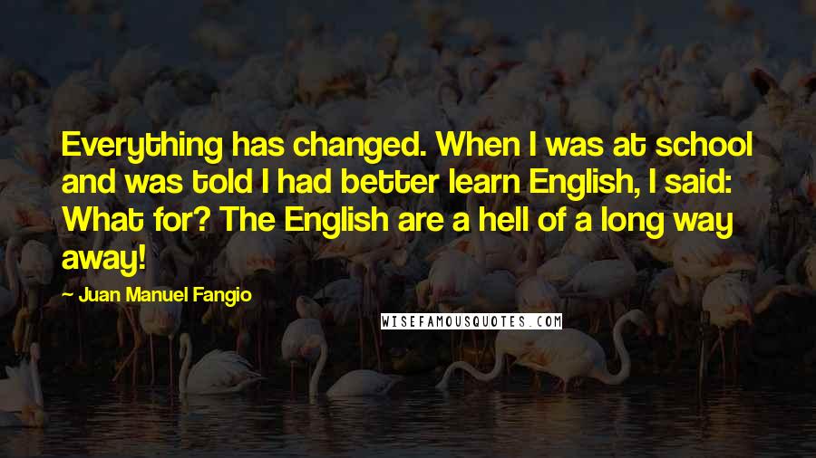 Juan Manuel Fangio Quotes: Everything has changed. When I was at school and was told I had better learn English, I said: What for? The English are a hell of a long way away!