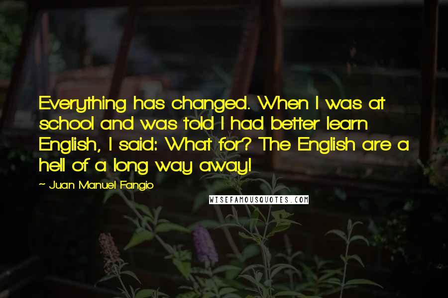 Juan Manuel Fangio Quotes: Everything has changed. When I was at school and was told I had better learn English, I said: What for? The English are a hell of a long way away!