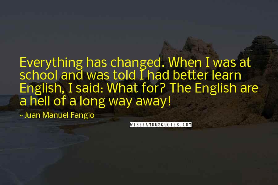 Juan Manuel Fangio Quotes: Everything has changed. When I was at school and was told I had better learn English, I said: What for? The English are a hell of a long way away!