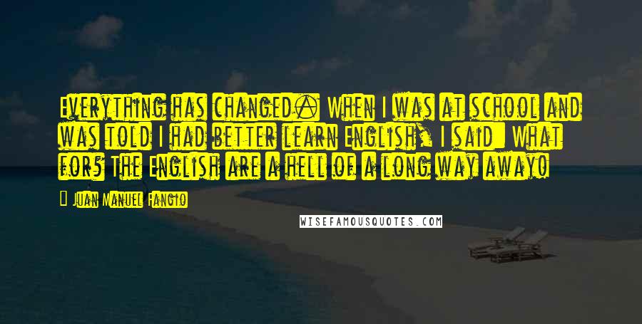 Juan Manuel Fangio Quotes: Everything has changed. When I was at school and was told I had better learn English, I said: What for? The English are a hell of a long way away!