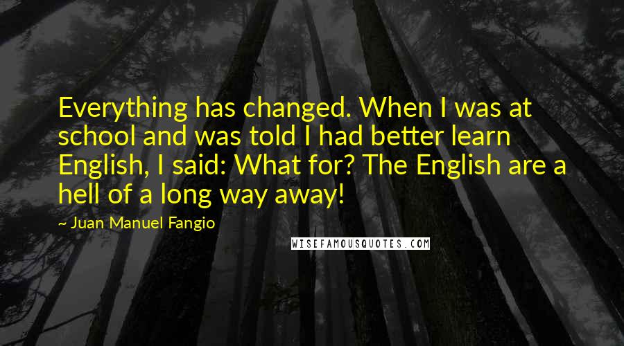 Juan Manuel Fangio Quotes: Everything has changed. When I was at school and was told I had better learn English, I said: What for? The English are a hell of a long way away!