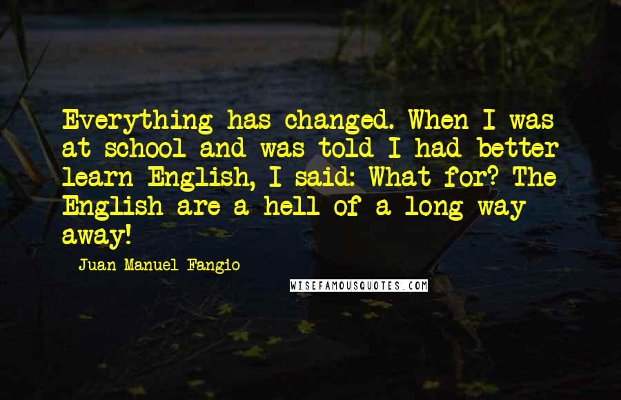 Juan Manuel Fangio Quotes: Everything has changed. When I was at school and was told I had better learn English, I said: What for? The English are a hell of a long way away!
