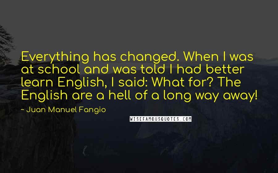 Juan Manuel Fangio Quotes: Everything has changed. When I was at school and was told I had better learn English, I said: What for? The English are a hell of a long way away!