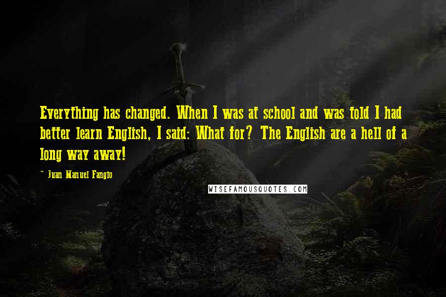 Juan Manuel Fangio Quotes: Everything has changed. When I was at school and was told I had better learn English, I said: What for? The English are a hell of a long way away!