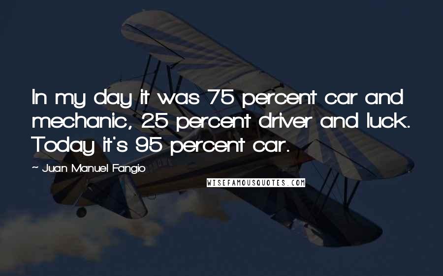 Juan Manuel Fangio Quotes: In my day it was 75 percent car and mechanic, 25 percent driver and luck. Today it's 95 percent car.