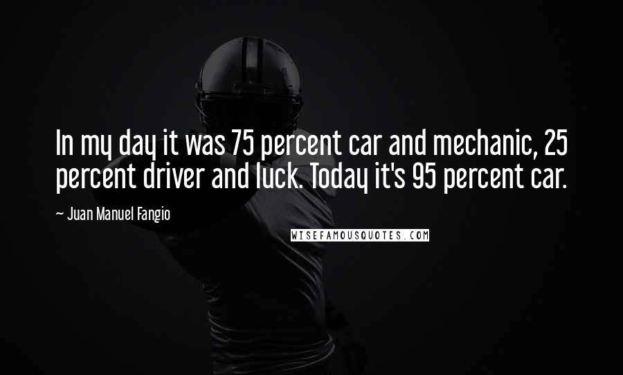Juan Manuel Fangio Quotes: In my day it was 75 percent car and mechanic, 25 percent driver and luck. Today it's 95 percent car.