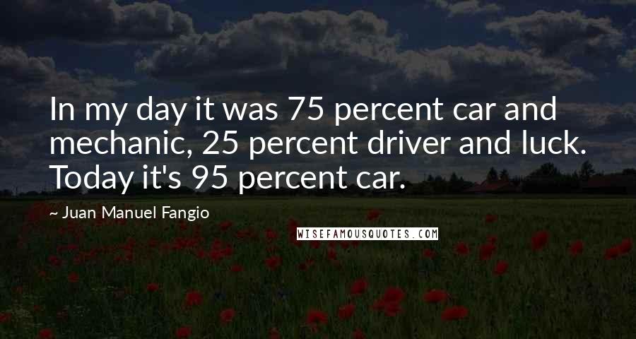 Juan Manuel Fangio Quotes: In my day it was 75 percent car and mechanic, 25 percent driver and luck. Today it's 95 percent car.