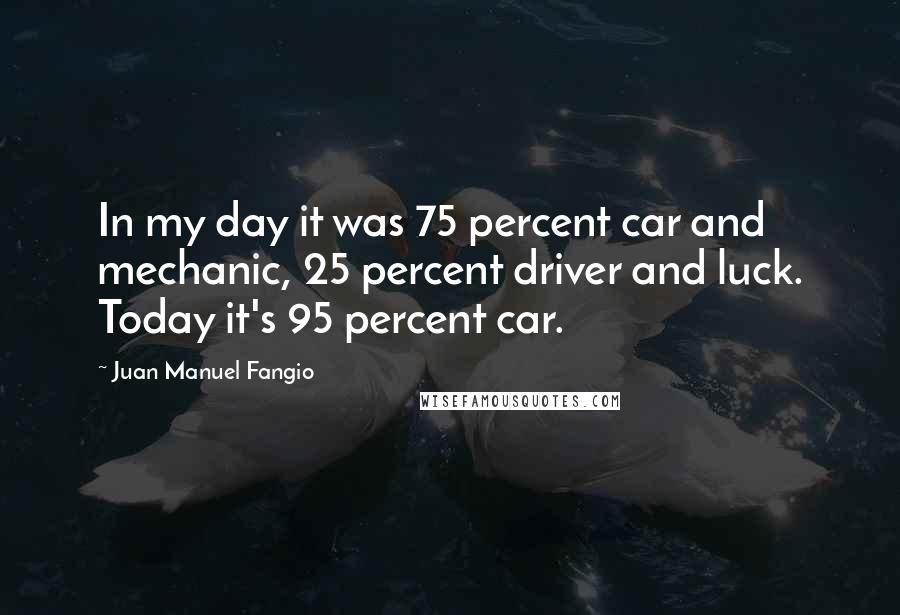 Juan Manuel Fangio Quotes: In my day it was 75 percent car and mechanic, 25 percent driver and luck. Today it's 95 percent car.