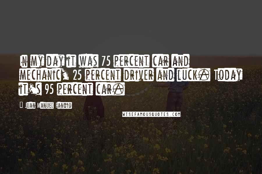 Juan Manuel Fangio Quotes: In my day it was 75 percent car and mechanic, 25 percent driver and luck. Today it's 95 percent car.