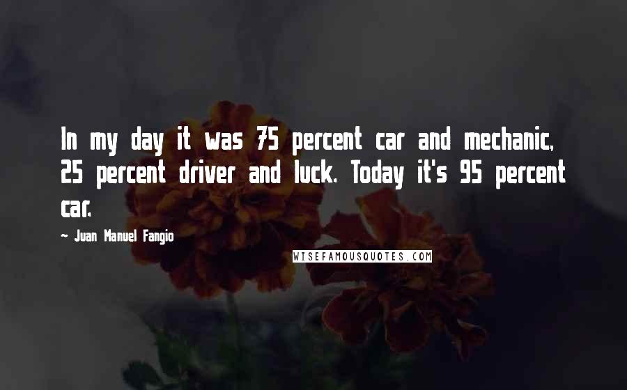 Juan Manuel Fangio Quotes: In my day it was 75 percent car and mechanic, 25 percent driver and luck. Today it's 95 percent car.