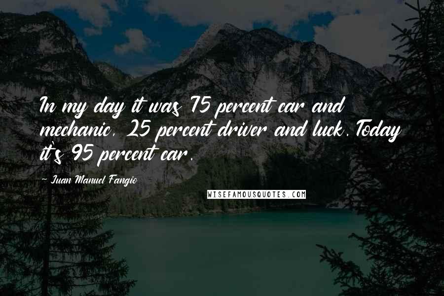 Juan Manuel Fangio Quotes: In my day it was 75 percent car and mechanic, 25 percent driver and luck. Today it's 95 percent car.