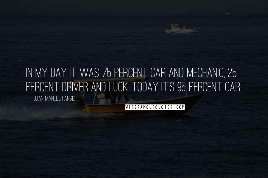 Juan Manuel Fangio Quotes: In my day it was 75 percent car and mechanic, 25 percent driver and luck. Today it's 95 percent car.