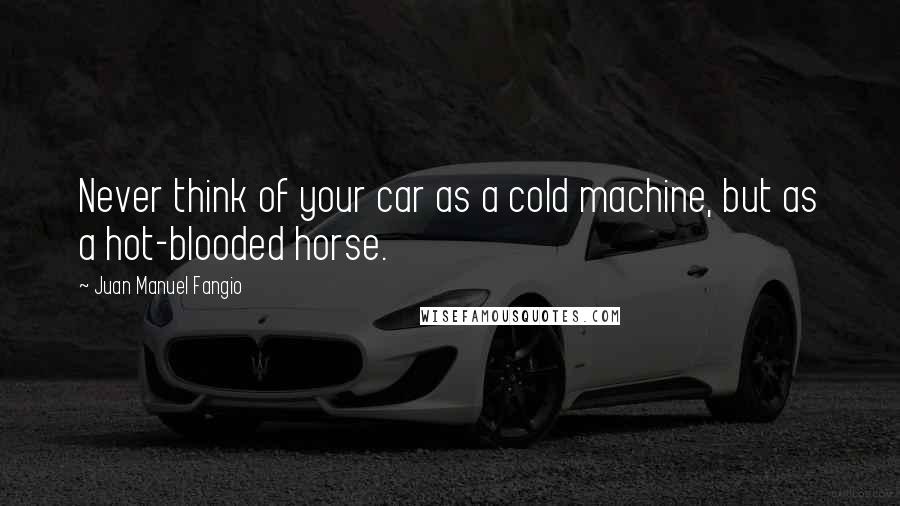 Juan Manuel Fangio Quotes: Never think of your car as a cold machine, but as a hot-blooded horse.