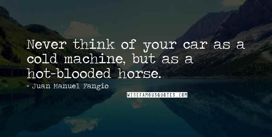 Juan Manuel Fangio Quotes: Never think of your car as a cold machine, but as a hot-blooded horse.